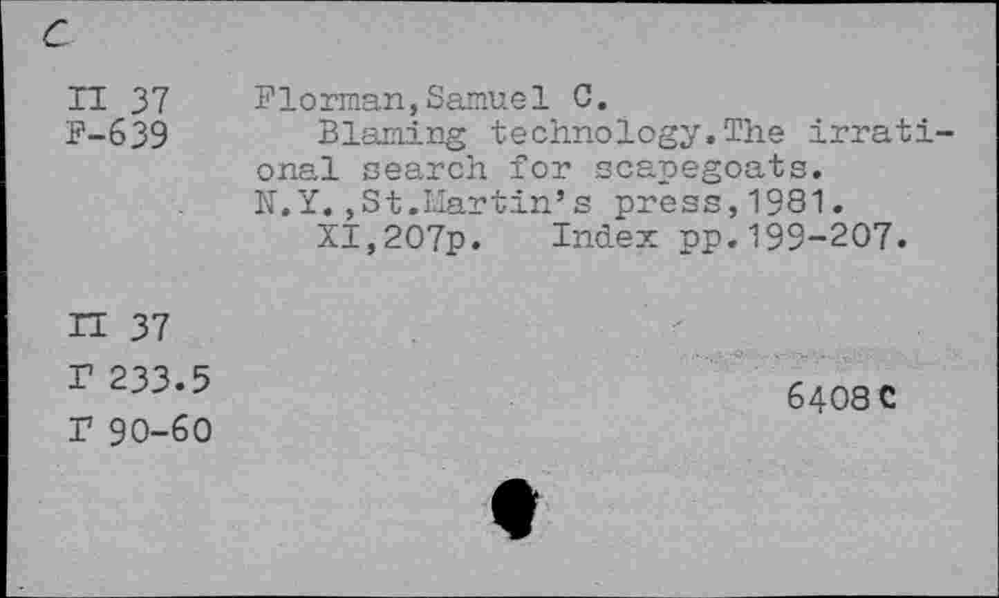 ﻿c
II 37 P-639	Florman, Samuel 0. Blaming technology,The irrational search for scapegoats. N.Y,,St.Martin’s press,1981, XI,207p. Index pp.199-207.
n 37 ? 233.5 r 90-60	6408 C